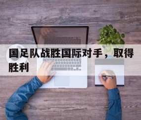 宝盈下载-国足队战胜国际对手，取得胜利(国足击败)
