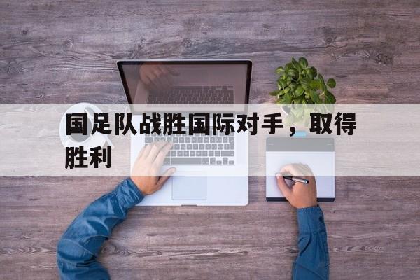 国足队战胜国际对手,取得胜利(国足击败) 国足队战胜国际对手,取得胜利(国足击败)